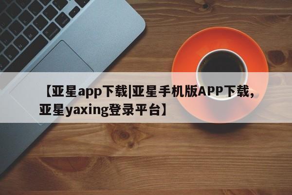 亚星手机版app 亚星开户【亚星app下载|亚星手机版APP下载,亚星yaxing登录平台】