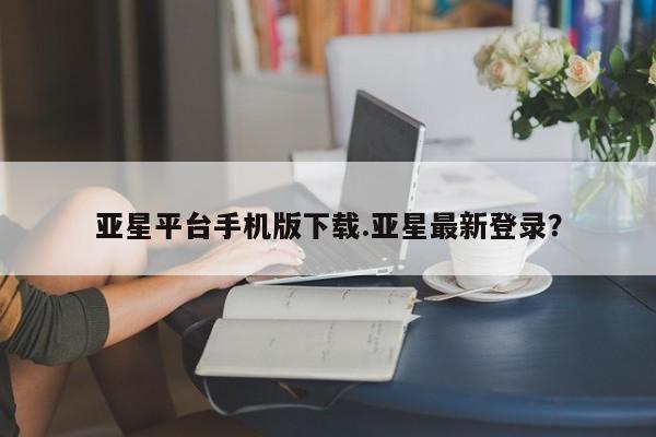 亚星手机版app 亚星开户亚星平台手机版下载.亚星最新登录？