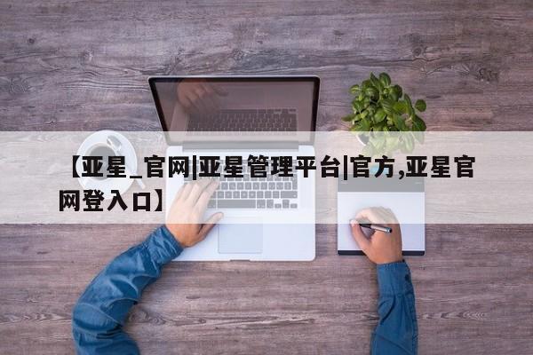 亚星手机版app 亚星开户【亚星_官网|亚星管理平台|官方,亚星官网登入口】