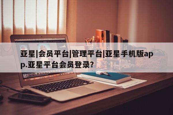 亚星手机版app 亚星开户亚星|会员平台|管理平台|亚星手机版app.亚星平台会员登录？