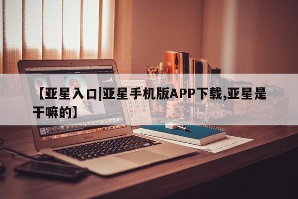 亚星手机版app 亚星开户【亚星入口|亚星手机版APP下载,亚星是干嘛的】