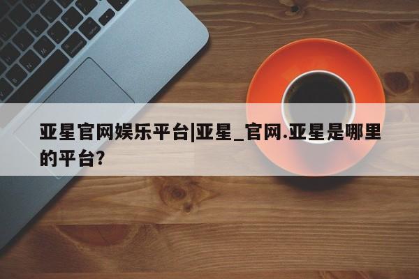 亚星手机版app 亚星开户亚星官网娱乐平台|亚星_官网.亚星是哪里的平台？
