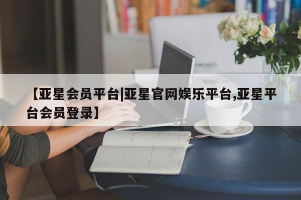 亚星手机版app 亚星开户【亚星会员平台|亚星官网娱乐平台,亚星平台会员登录】