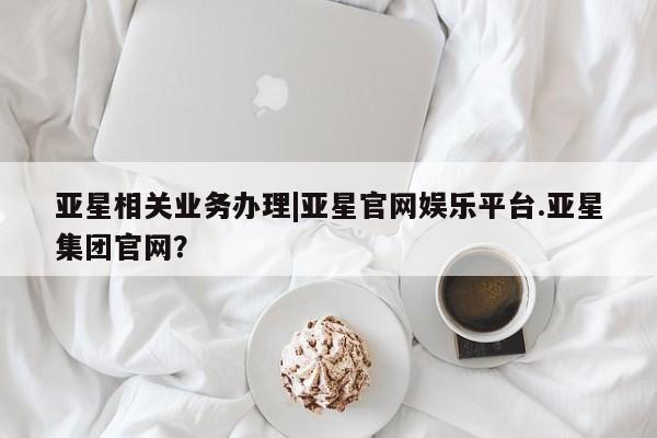 亚星手机版app 亚星开户亚星相关业务办理|亚星官网娱乐平台.亚星集团官网？