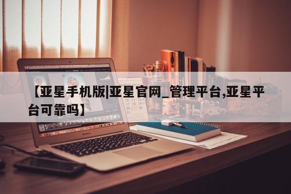 亚星手机版app 亚星开户【亚星手机版|亚星官网_管理平台,亚星平台可靠吗】