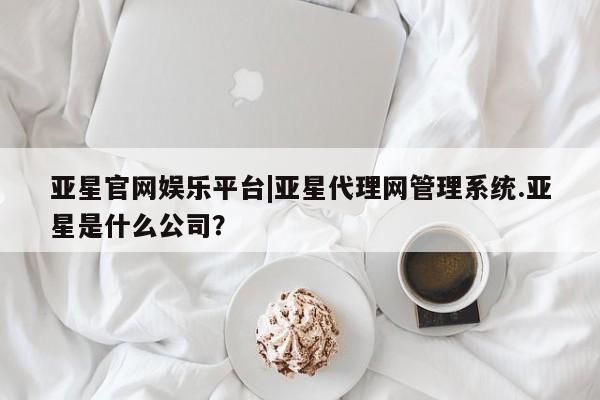 亚星手机版app 亚星开户亚星官网娱乐平台|亚星代理网管理系统.亚星是什么公司？