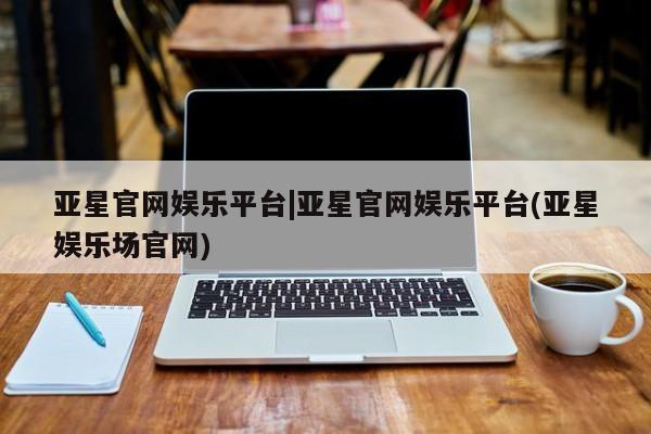 亚星手机版app 亚星开户亚星官网娱乐平台|亚星官网娱乐平台(亚星娱乐场官网)