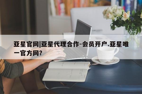 亚星手机版app 亚星开户亚星官网|亚星代理合作-会员开户.亚星唯一官方网？