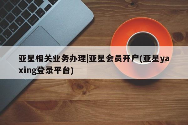 亚星手机版app 亚星开户亚星相关业务办理|亚星会员开户(亚星yaxing登录平台)