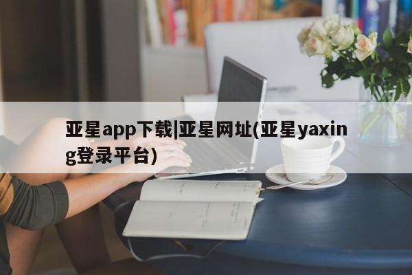 亚星手机版app 亚星开户亚星app下载|亚星网址(亚星yaxing登录平台)