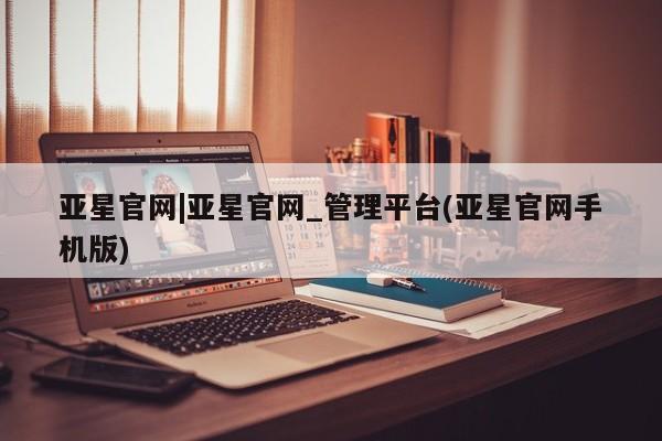 亚星手机版app 亚星开户亚星官网|亚星官网_管理平台(亚星官网手机版)