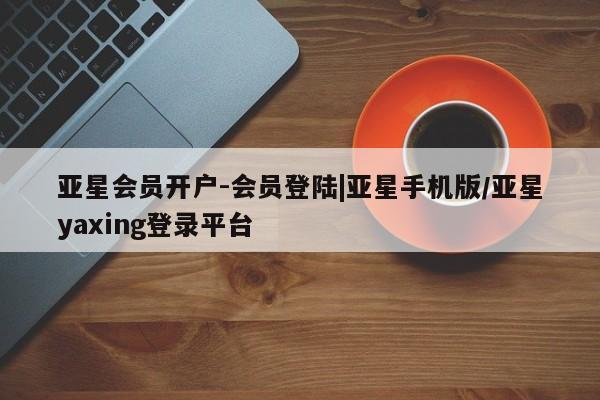 亚星手机版app 亚星开户亚星会员开户-会员登陆|亚星手机版/亚星yaxing登录平台